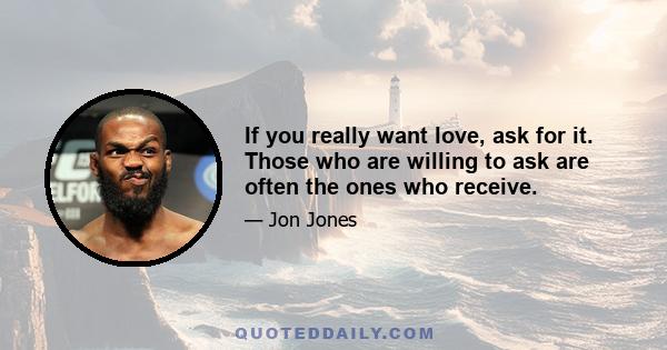 If you really want love, ask for it. Those who are willing to ask are often the ones who receive.