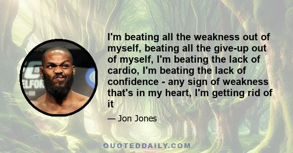 I'm beating all the weakness out of myself, beating all the give-up out of myself, I'm beating the lack of cardio, I'm beating the lack of confidence - any sign of weakness that's in my heart, I'm getting rid of it