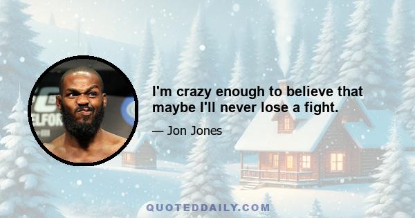 I'm crazy enough to believe that maybe I'll never lose a fight.