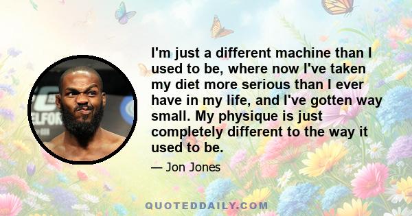 I'm just a different machine than I used to be, where now I've taken my diet more serious than I ever have in my life, and I've gotten way small. My physique is just completely different to the way it used to be.