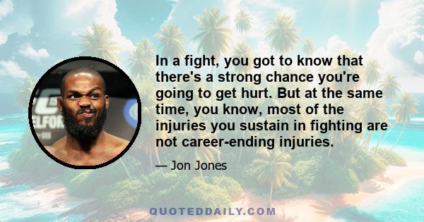 In a fight, you got to know that there's a strong chance you're going to get hurt. But at the same time, you know, most of the injuries you sustain in fighting are not career-ending injuries.