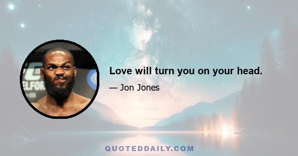 Love will turn you on your head.