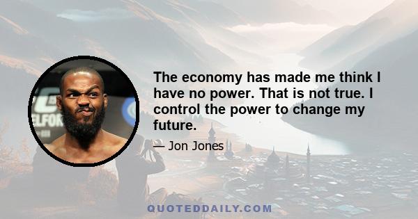 The economy has made me think I have no power. That is not true. I control the power to change my future.