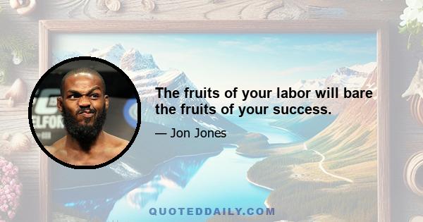 The fruits of your labor will bare the fruits of your success.