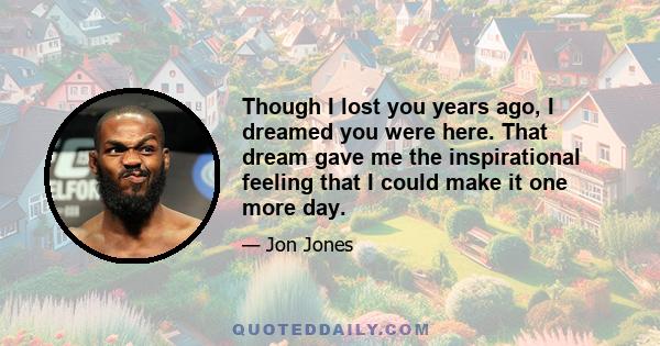 Though I lost you years ago, I dreamed you were here. That dream gave me the inspirational feeling that I could make it one more day.