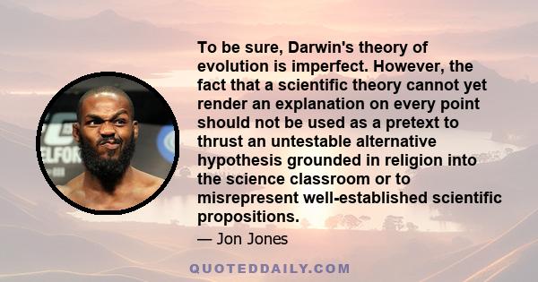 To be sure, Darwin's theory of evolution is imperfect. However, the fact that a scientific theory cannot yet render an explanation on every point should not be used as a pretext to thrust an untestable alternative