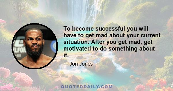 To become successful you will have to get mad about your current situation. After you get mad, get motivated to do something about it.