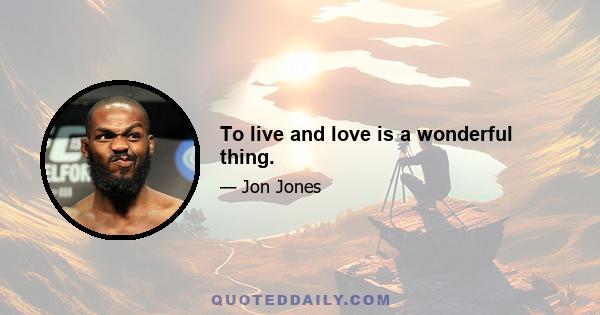 To live and love is a wonderful thing.