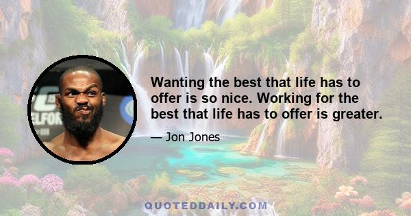 Wanting the best that life has to offer is so nice. Working for the best that life has to offer is greater.