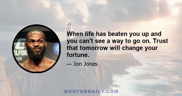 When life has beaten you up and you can't see a way to go on. Trust that tomorrow will change your fortune.