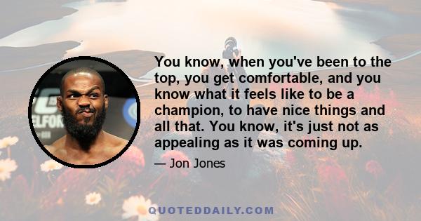 You know, when you've been to the top, you get comfortable, and you know what it feels like to be a champion, to have nice things and all that. You know, it's just not as appealing as it was coming up.