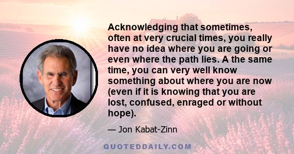 Acknowledging that sometimes, often at very crucial times, you really have no idea where you are going or even where the path lies. A the same time, you can very well know something about where you are now (even if it