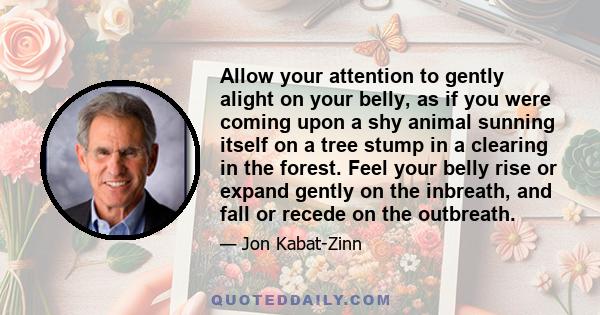 Allow your attention to gently alight on your belly, as if you were coming upon a shy animal sunning itself on a tree stump in a clearing in the forest. Feel your belly rise or expand gently on the inbreath, and fall or 