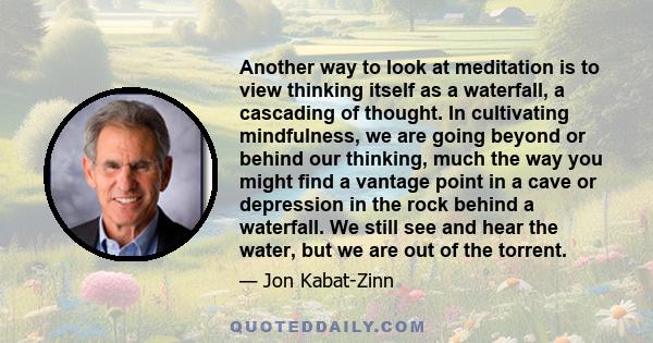 Another way to look at meditation is to view thinking itself as a waterfall, a cascading of thought. In cultivating mindfulness, we are going beyond or behind our thinking, much the way you might find a vantage point in 