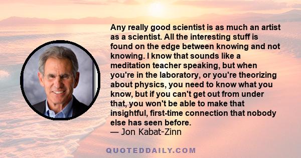 Any really good scientist is as much an artist as a scientist. All the interesting stuff is found on the edge between knowing and not knowing. I know that sounds like a meditation teacher speaking, but when you're in