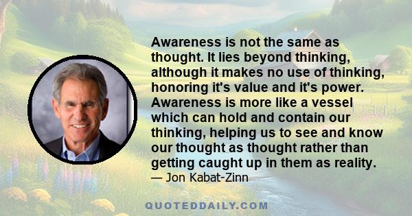 Awareness is not the same as thought. It lies beyond thinking, although it makes no use of thinking, honoring it's value and it's power. Awareness is more like a vessel which can hold and contain our thinking, helping