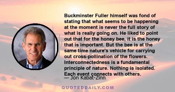 Buckminster Fuller himself was fond of stating that what seems to be happening at the moment is never the full story of what is really going on. He liked to point out that for the honey bee, it is the honey that is