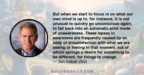 But when we start to focus in on what our own mind is up to, for instance, it is not unusual to quickly go unconscious again, to fall back into an automatic-pilot mode of unawareness. These lapses in awareness are