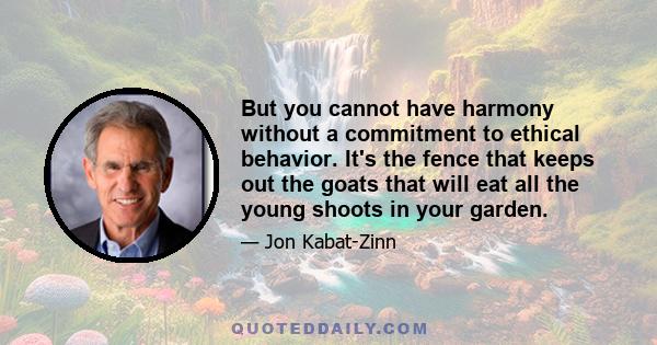 But you cannot have harmony without a commitment to ethical behavior. It's the fence that keeps out the goats that will eat all the young shoots in your garden.