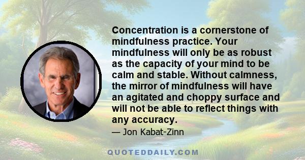 Concentration is a cornerstone of mindfulness practice. Your mindfulness will only be as robust as the capacity of your mind to be calm and stable. Without calmness, the mirror of mindfulness will have an agitated and