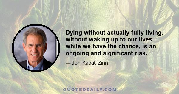 Dying without actually fully living, without waking up to our lives while we have the chance, is an ongoing and significant risk.