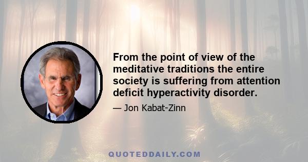 From the point of view of the meditative traditions the entire society is suffering from attention deficit hyperactivity disorder.