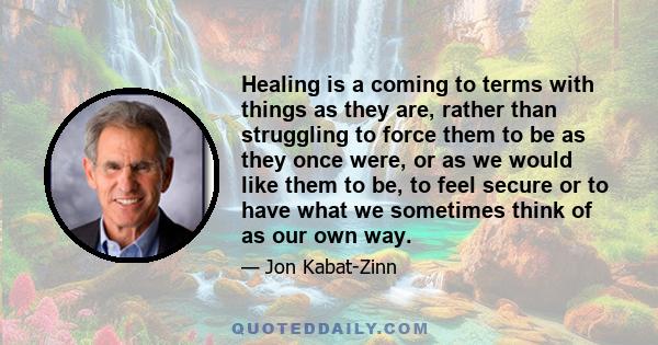 Healing is a coming to terms with things as they are, rather than struggling to force them to be as they once were, or as we would like them to be, to feel secure or to have what we sometimes think of as our own way.