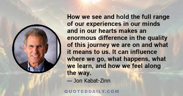 How we see and hold the full range of our experiences in our minds and in our hearts makes an enormous difference in the quality of this journey we are on and what it means to us. It can influence where we go, what