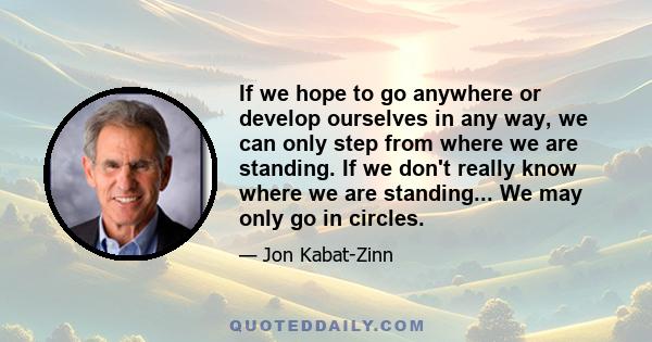 If we hope to go anywhere or develop ourselves in any way, we can only step from where we are standing. If we don't really know where we are standing... We may only go in circles.