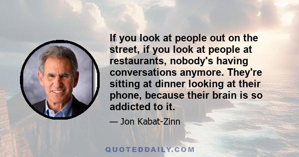 If you look at people out on the street, if you look at people at restaurants, nobody's having conversations anymore. They're sitting at dinner looking at their phone, because their brain is so addicted to it.