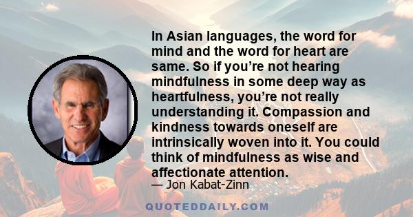 In Asian languages, the word for mind and the word for heart are same. So if you’re not hearing mindfulness in some deep way as heartfulness, you’re not really understanding it. Compassion and kindness towards oneself