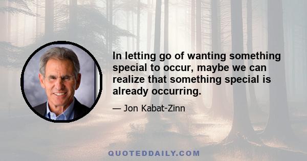 In letting go of wanting something special to occur, maybe we can realize that something special is already occurring.