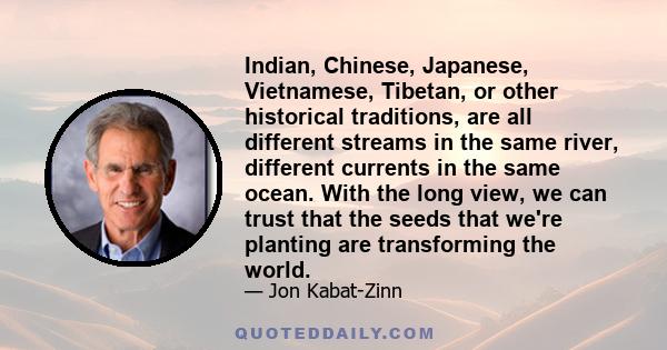 Indian, Chinese, Japanese, Vietnamese, Tibetan, or other historical traditions, are all different streams in the same river, different currents in the same ocean. With the long view, we can trust that the seeds that