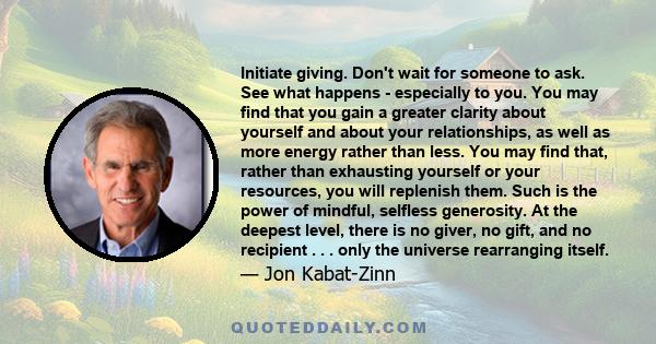 Initiate giving. Don't wait for someone to ask. See what happens - especially to you. You may find that you gain a greater clarity about yourself and about your relationships, as well as more energy rather than less.