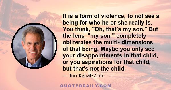 It is a form of violence, to not see a being for who he or she really is. You think, Oh, that's my son. But the lens, my son, completely obliterates the multi- dimensions of that being. Maybe you only see your