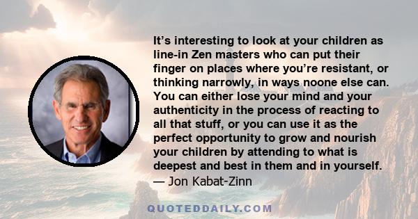 It’s interesting to look at your children as line-in Zen masters who can put their finger on places where you’re resistant, or thinking narrowly, in ways noone else can. You can either lose your mind and your