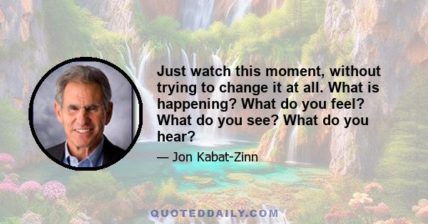 Just watch this moment, without trying to change it at all. What is happening? What do you feel? What do you see? What do you hear?