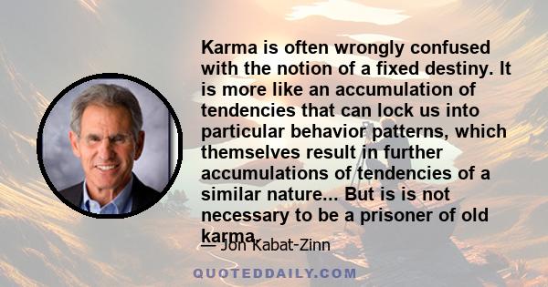 Karma is often wrongly confused with the notion of a fixed destiny. It is more like an accumulation of tendencies that can lock us into particular behavior patterns, which themselves result in further accumulations of