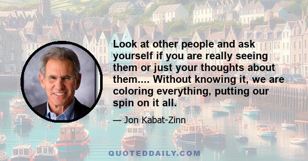 Look at other people and ask yourself if you are really seeing them or just your thoughts about them.... Without knowing it, we are coloring everything, putting our spin on it all.