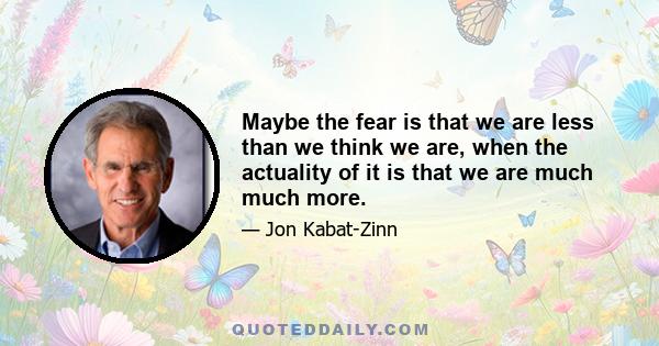 Maybe the fear is that we are less than we think we are, when the actuality of it is that we are much much more.