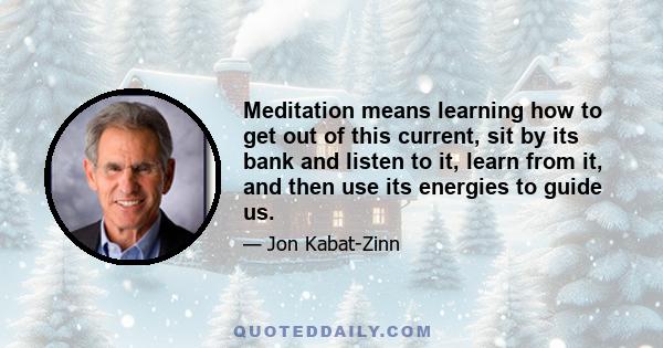 Meditation means learning how to get out of this current, sit by its bank and listen to it, learn from it, and then use its energies to guide us.