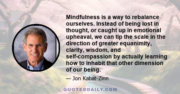 Mindfulness is a way to rebalance ourselves. Instead of being lost in thought, or caught up in emotional upheaval, we can tip the scale in the direction of greater equanimity, clarity, wisdom, and self-compassion by