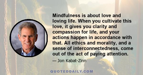 Mindfulness is about love and loving life. When you cultivate this love, it gives you clarity and compassion for life, and your actions happen in accordance with that.