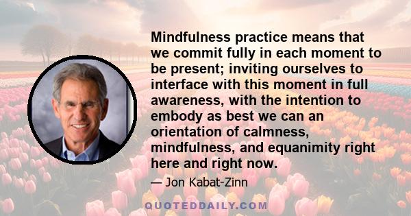 Mindfulness practice means that we commit fully in each moment to be present; inviting ourselves to interface with this moment in full awareness, with the intention to embody as best we can an orientation of calmness,