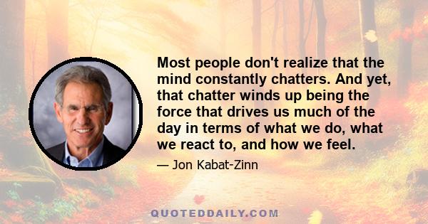 Most people don't realize that the mind constantly chatters. And yet, that chatter winds up being the force that drives us much of the day in terms of what we do, what we react to, and how we feel.