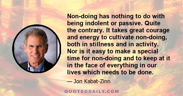 Non-doing has nothing to do with being indolent or passive. Quite the contrary. It takes great courage and energy to cultivate non-doing, both in stillness and in activity. Nor is it easy to make a special time for