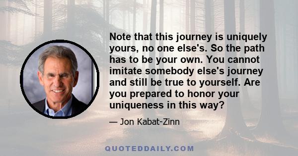 Note that this journey is uniquely yours, no one else's. So the path has to be your own. You cannot imitate somebody else's journey and still be true to yourself. Are you prepared to honor your uniqueness in this way?