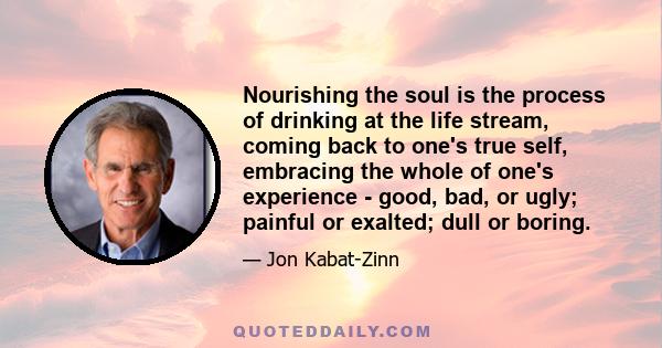 Nourishing the soul is the process of drinking at the life stream, coming back to one's true self, embracing the whole of one's experience - good, bad, or ugly; painful or exalted; dull or boring.