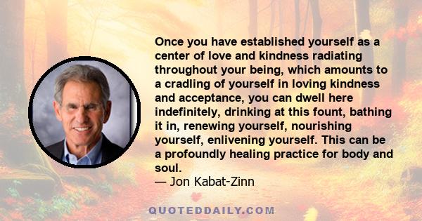 Once you have established yourself as a center of love and kindness radiating throughout your being, which amounts to a cradling of yourself in loving kindness and acceptance, you can dwell here indefinitely, drinking