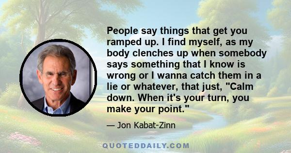 People say things that get you ramped up. I find myself, as my body clenches up when somebody says something that I know is wrong or I wanna catch them in a lie or whatever, that just, Calm down. When it's your turn,